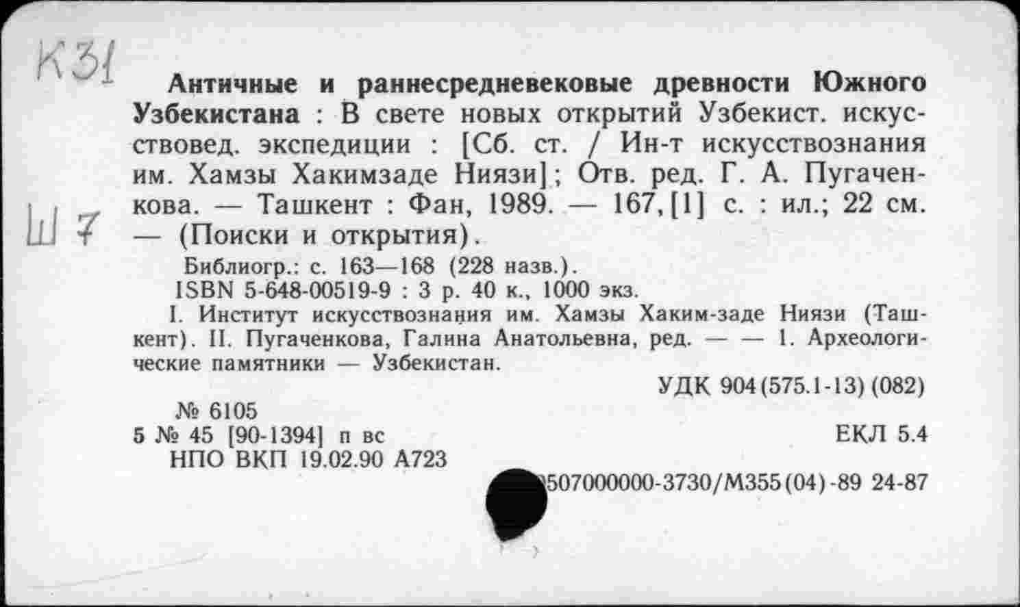 ﻿КЗ/
kl 7
Античные и раннесредневековые древности Южного Узбекистана : В свете новых открытий Узбекист. искусствовед. экспедиции : [Сб. ст. / Ин-т искусствознания им. Хамзы Хакимзаде Ниязи] ; Отв. ред. Г. А. Пугачен-кова. — Ташкент : Фан, 1989. — 167, [1] с. : ил.; 22 см. — (Поиски и открытия).
Библиогр.: с. 163—168 (228 назв.).
ISBN 5-648-00519-9 : 3 р. 40 к., 1000 экз.
I. Институт искусствознания им. Хамзы Хаким-заде Ниязи (Ташкент). II. Пугаченкова, Галина Анатольевна, ред. —• — 1. Археологические памятники — Узбекистан.
УДК 904(575.1-13) (082) № 6105
5 № 45 [90-1394] п вс	ЕКЛ 5.4
НПО ВКП 19.02.90 А723
^fc507000000-3730/M355(04) -89 24-87